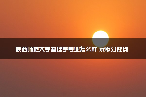陕西师范大学物理学专业怎么样 录取分数线多少