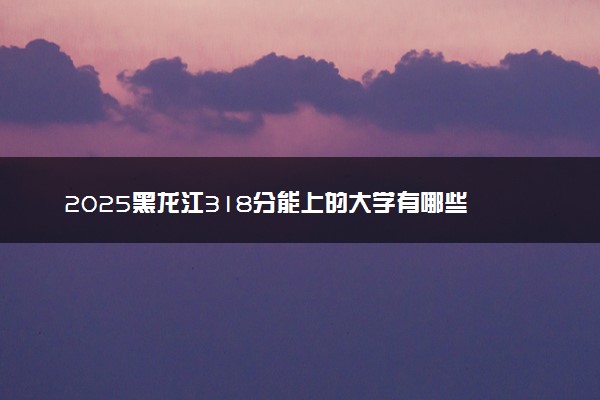 2025黑龙江318分能上的大学有哪些 可以报考院校名单