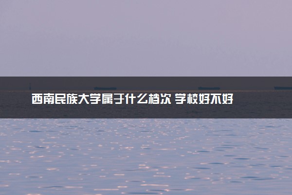 西南民族大学属于什么档次 学校好不好