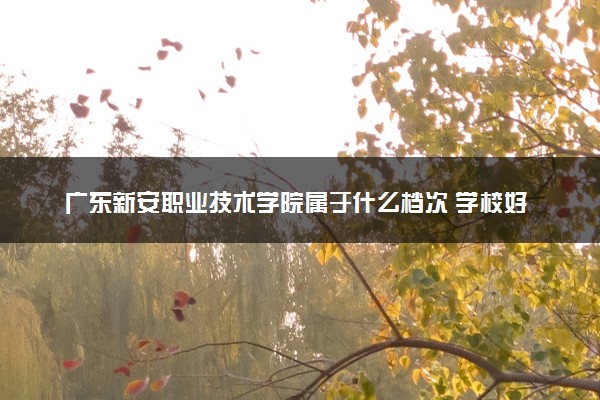 广东新安职业技术学院属于什么档次 学校好不好