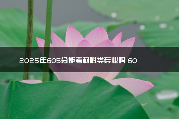 2025年605分能考材料类专业吗 605分材料类专业大学推荐
