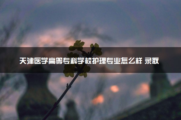 天津医学高等专科学校护理专业怎么样 录取分数线多少