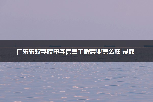广东东软学院电子信息工程专业怎么样 录取分数线多少