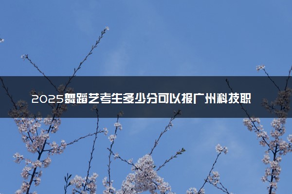 2025舞蹈艺考生多少分可以报广州科技职业技术大学