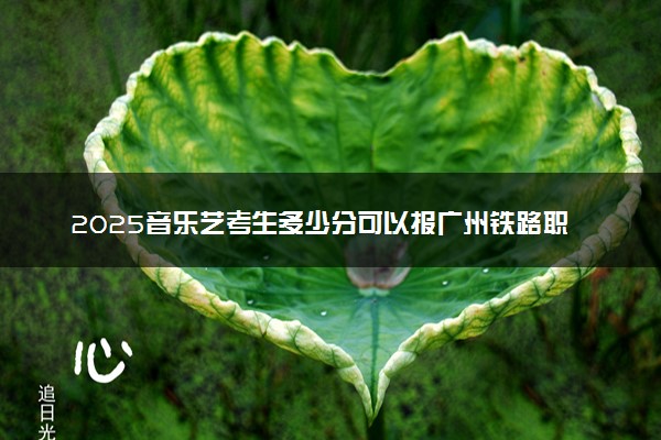 2025音乐艺考生多少分可以报广州铁路职业技术学院