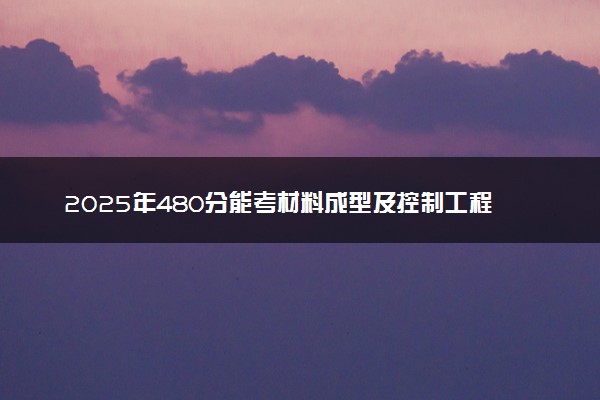 2025年480分能考材料成型及控制工程专业吗 480分材料成型及控制工程专业大学推荐