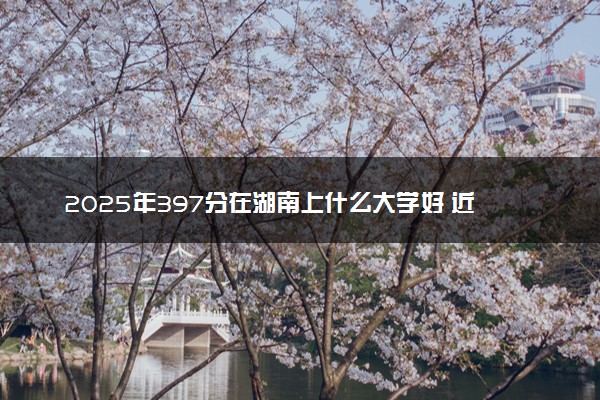 2025年397分在湖南上什么大学好 近三年录取分数线是多少