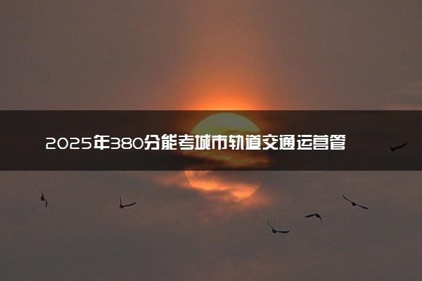 2025年380分能考城市轨道交通运营管理专业吗 380分城市轨道交通运营管理专业大学推荐