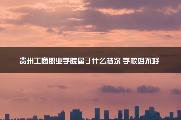 贵州工商职业学院属于什么档次 学校好不好