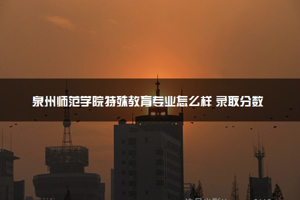 泉州师范学院特殊教育专业怎么样 录取分数线多少