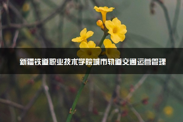 新疆铁道职业技术学院城市轨道交通运营管理专业怎么样 录取分数线多少