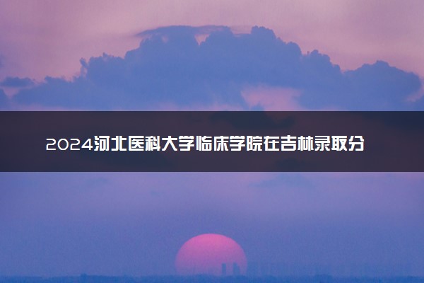 2024河北医科大学临床学院在吉林录取分数线 各专业分数及位次
