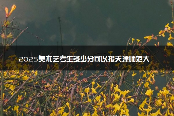 2025美术艺考生多少分可以报天津师范大学