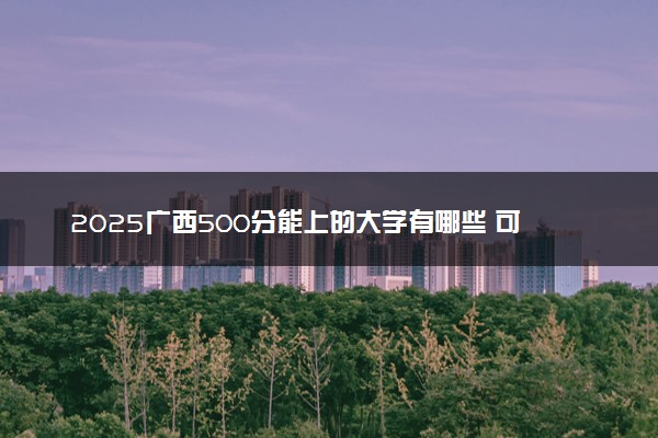 2025广西500分能上的大学有哪些 可以报考院校名单
