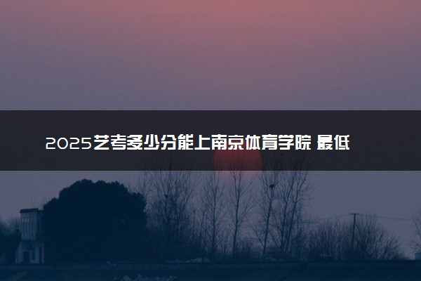 2025艺考多少分能上南京体育学院 最低分数线是多少