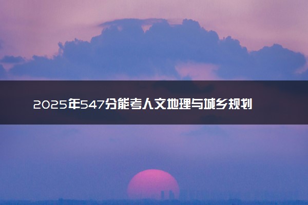 2025年547分能考人文地理与城乡规划专业吗 547分人文地理与城乡规划专业大学推荐