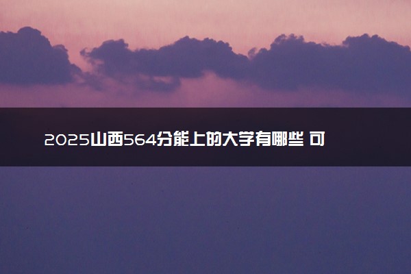 2025山西564分能上的大学有哪些 可以报考院校名单
