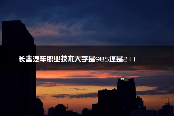 长春汽车职业技术大学是985还是211 含金量怎么样