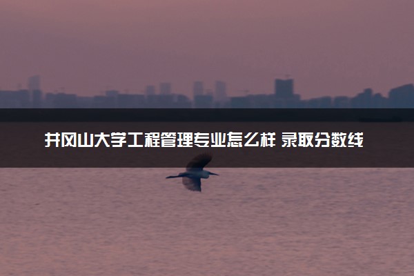井冈山大学工程管理专业怎么样 录取分数线多少