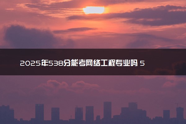 2025年538分能考网络工程专业吗 538分网络工程专业大学推荐