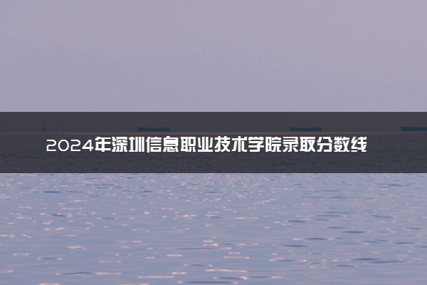 2024年深圳信息职业技术学院录取分数线是多少 各省最低分数线及位次