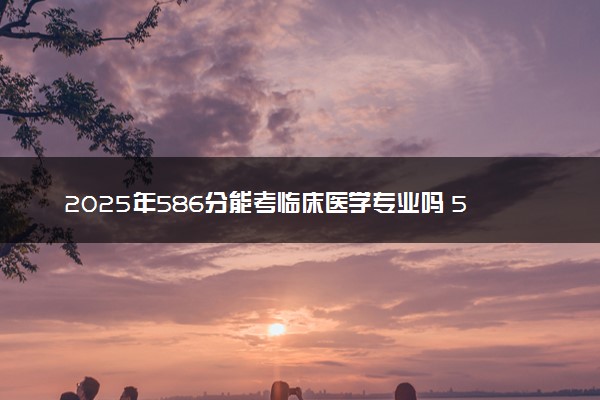 2025年586分能考临床医学专业吗 586分临床医学专业大学推荐