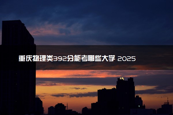 重庆物理类392分能考哪些大学 2025考生稳上的大学名单