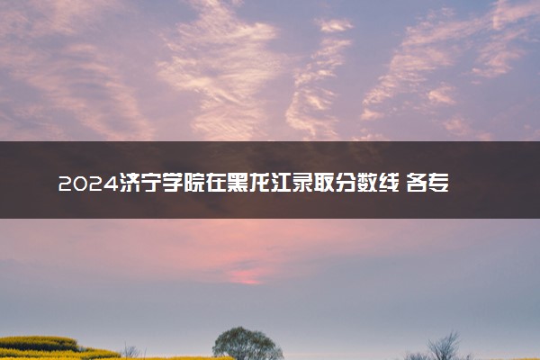 2024济宁学院在黑龙江录取分数线 各专业分数及位次