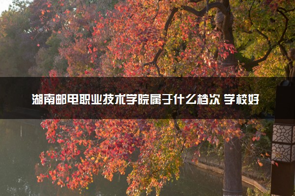 湖南邮电职业技术学院属于什么档次 学校好不好