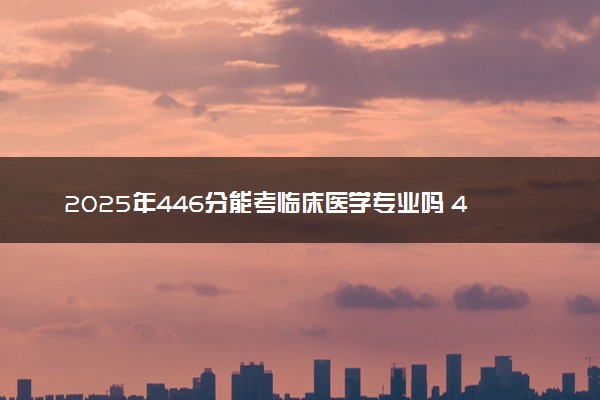 2025年446分能考临床医学专业吗 446分临床医学专业大学推荐