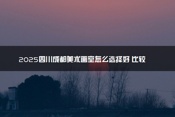 2025四川成都美术画室怎么选择好 比较好的画室推荐