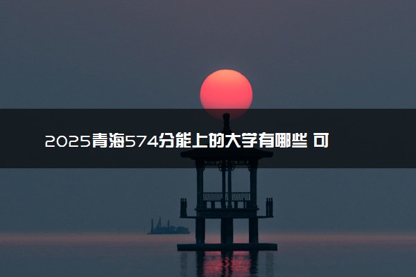 2025青海574分能上的大学有哪些 可以报考院校名单