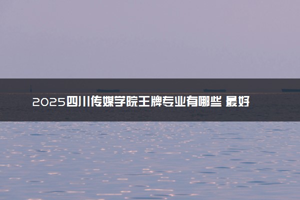 2025四川传媒学院王牌专业有哪些 最好的专业是什么