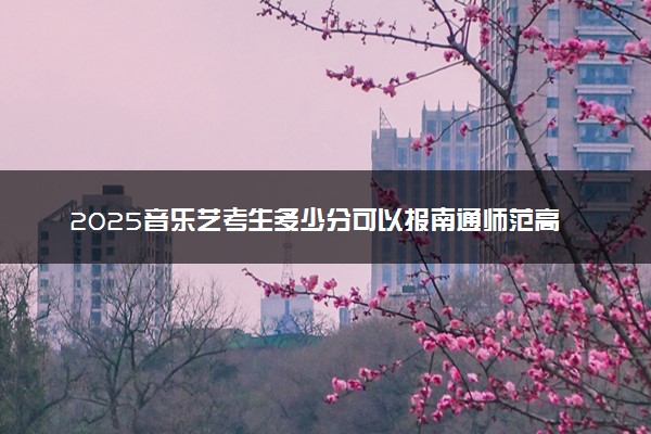 2025音乐艺考生多少分可以报南通师范高等专科学校