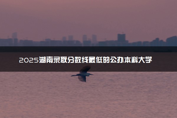 2025湖南录取分数线最低的公办本科大学有哪些