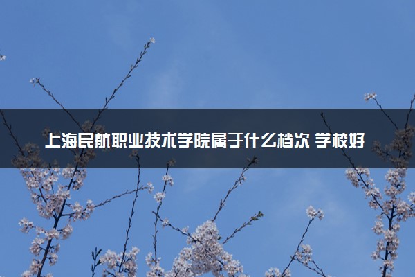 上海民航职业技术学院属于什么档次 学校好不好
