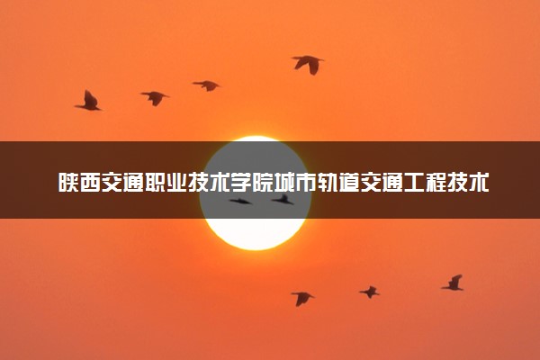 陕西交通职业技术学院城市轨道交通工程技术专业怎么样 录取分数线多少