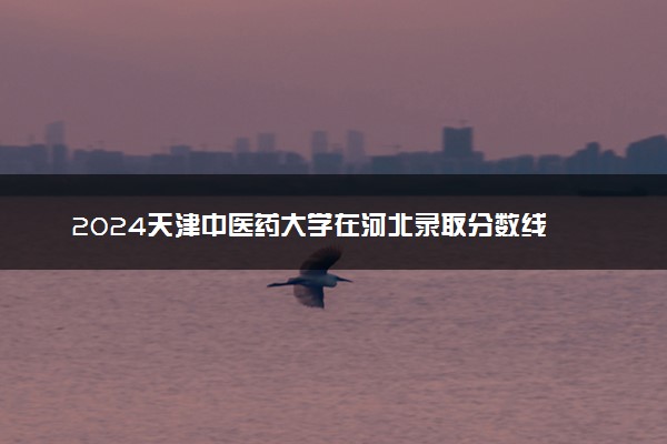 2024天津中医药大学在河北录取分数线 各专业分数及位次