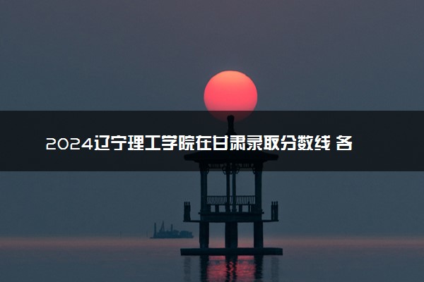 2024辽宁理工学院在甘肃录取分数线 各专业分数及位次