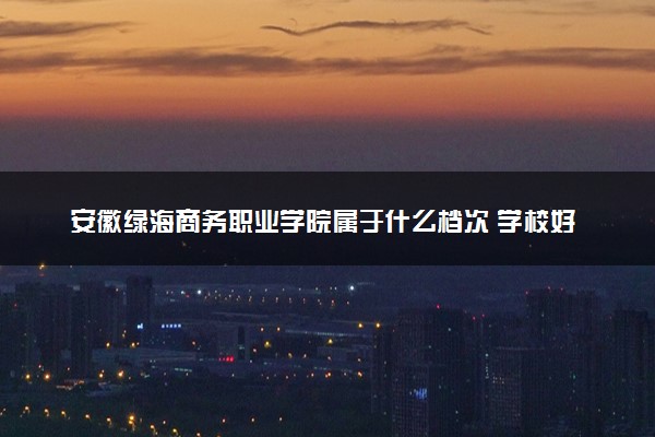 安徽绿海商务职业学院属于什么档次 学校好不好