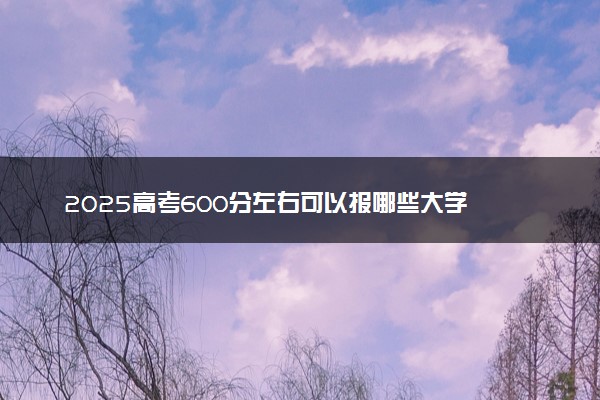 2025高考600分左右可以报哪些大学 有什么推荐