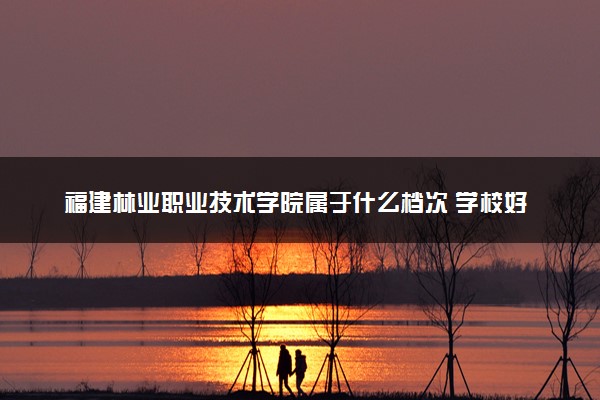 福建林业职业技术学院属于什么档次 学校好不好