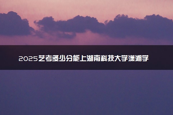 2025艺考多少分能上湖南科技大学潇湘学院 最低分数线是多少