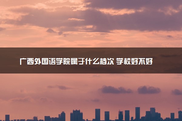 广西外国语学院属于什么档次 学校好不好
