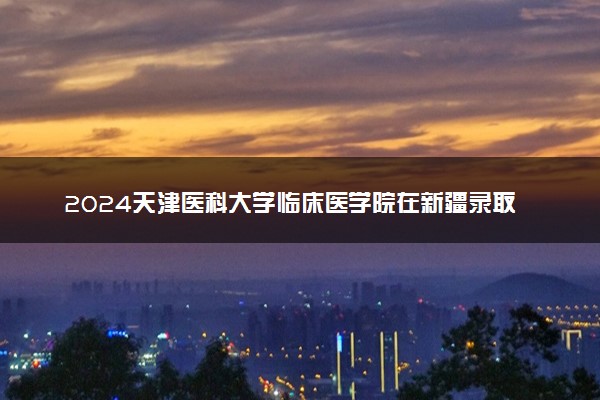 2024天津医科大学临床医学院在新疆录取分数线 各专业分数及位次