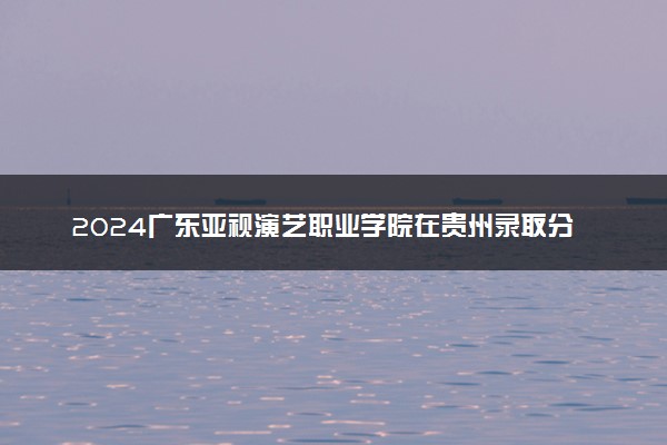 2024广东亚视演艺职业学院在贵州录取分数线 各专业分数及位次