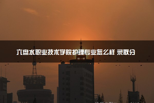 六盘水职业技术学院护理专业怎么样 录取分数线多少