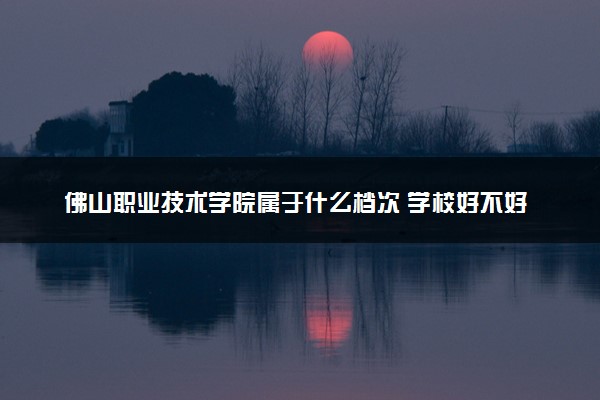 佛山职业技术学院属于什么档次 学校好不好