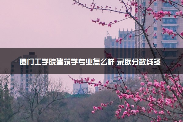 厦门工学院建筑学专业怎么样 录取分数线多少