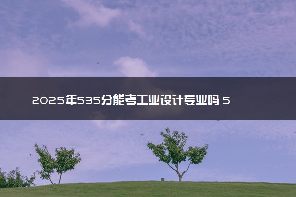 2025年535分能考工业设计专业吗 535分工业设计专业大学推荐